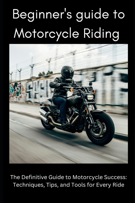 Beginner's Guide to Motorbike Riding: The Definitive Guide to Motorcycle Success: Techniques, Tips, 