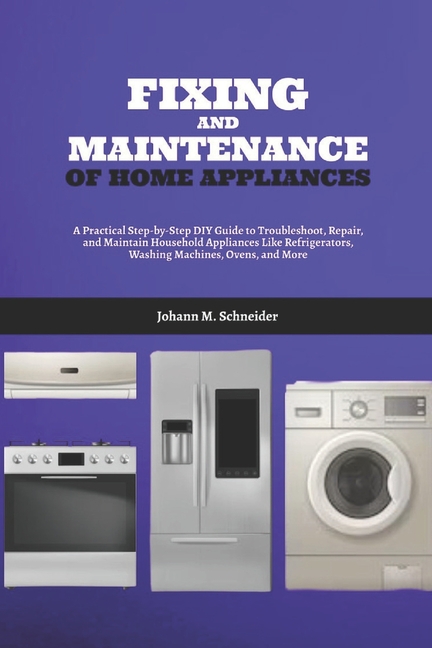 Fixing and Maintenance of Home Appliances: A Practical Step-by-Step DIY Guide to Troubleshoot, Repai