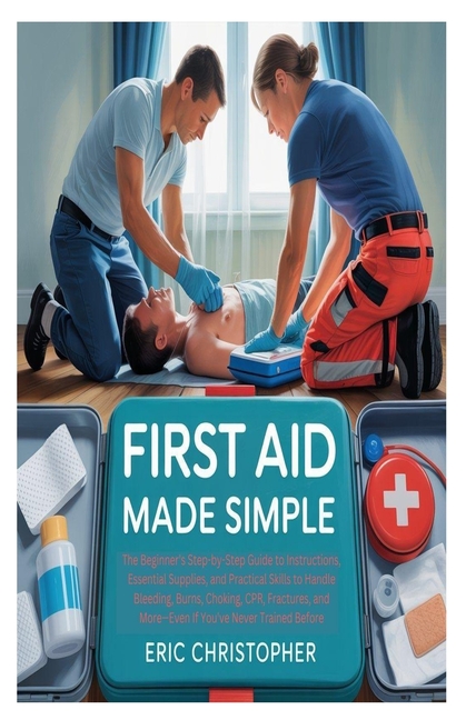 First Aid Made Simple: The Beginner's Step-by-Step Guide to Instructions, Essential Supplies, and Pr
