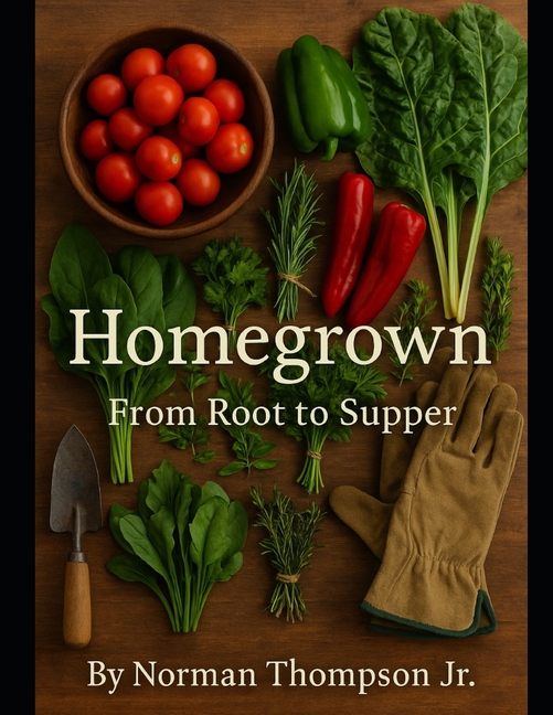 Homegrown: "From Root To Supper" "The Complete Journey of Growing Vegetables, Herbs, and Fruits at H