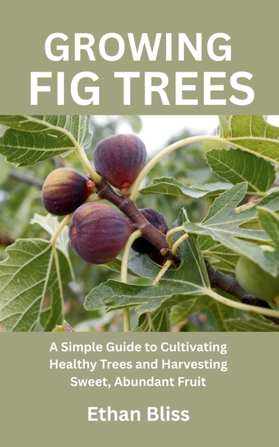 Growing Fig Trees: A Simple Guide to Cultivating Healthy Trees and Harvesting Sweet, Abundant Fruit