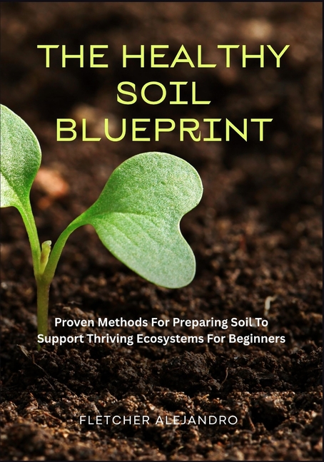 Healthy Soil Blueprint: Proven Methods For Preparing Soil To Support Thriving Ecosystems For Beginne