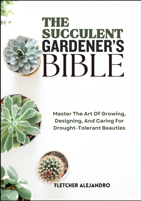 Succulent Gardener's Bible: Master The Art Of Growing, Designing, And Caring For Drought-Tolerant Be