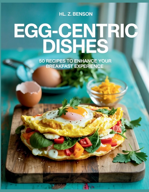 Egg-centric Dishes: 50 Recipes to Enhance Your Breakfast Experience - HL. Z. Benson