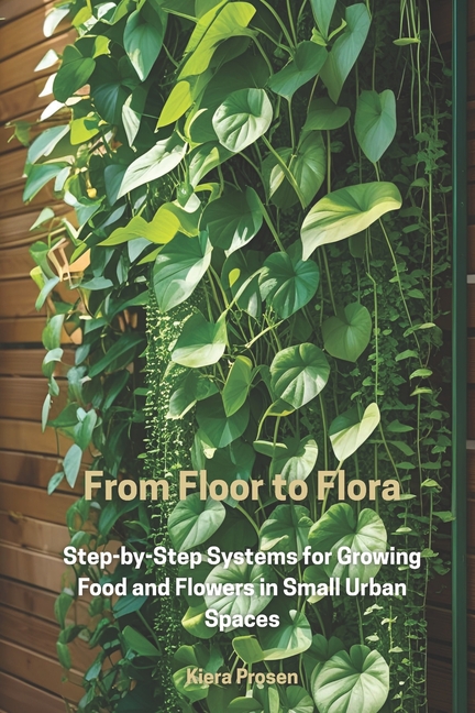 From Floor to Flora: Step-by-Step Systems for Growing Food and Flowers in Small Urban Spaces