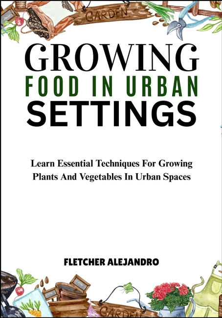 Growing Food in Urban Settings: Learn Essential Techniques For Growing Plants And Vegetables In Urba