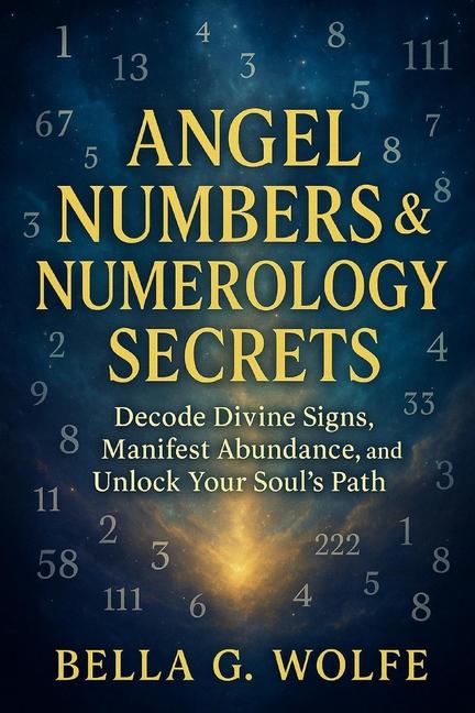 Angel Numbers & Numerology Secrets: Decode Divine Signs, Manifest Abundance, and Unlock Your Soul's 
