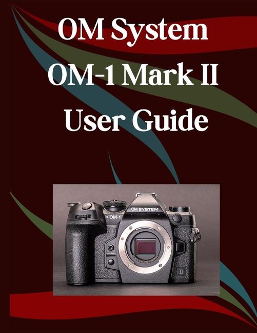 OM System OM-1 Mark II User Guide: A Step-by-Step Manual for Beginners and Seniors Covering Essentia