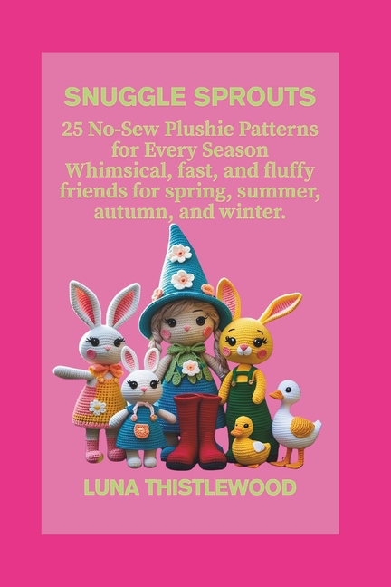 Snuggle Sprouts: 25 No-Sew Plushie Patterns for Every Season Whimsical, fast, and fluffy friends for