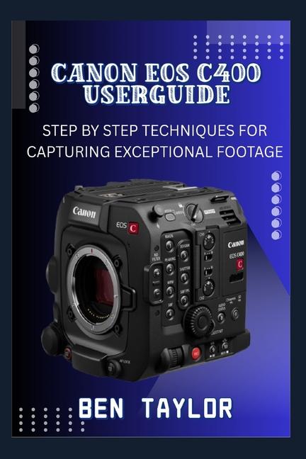 Canon EOS C400 User Guide: Step by Step Techniques for Capturing Exceptional Footage