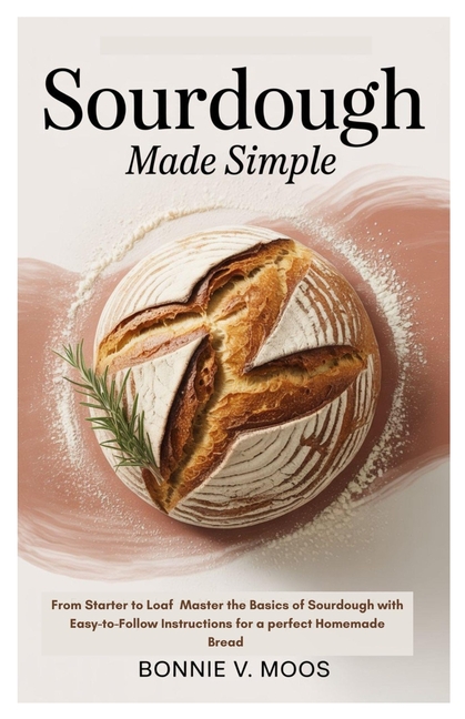 Sourdough Made Simple: From Starter to Loaf Master the Basics of Sourdough with Easy-to-Follow Instr