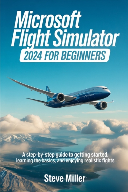 Microsoft Flight Simulator 2024 for Beginers: A Step-By-Step Guide to Getting Started, Learning the 
