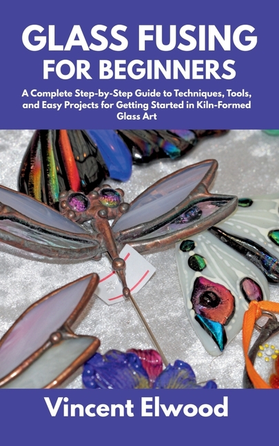 Glass Fusing for Beginners: A Complete Step-by-Step Guide to Techniques, Tools, and Easy Projects fo
