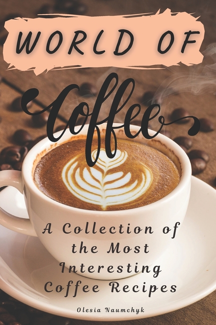 World of Coffee: A Collection of the Most Interesting Coffee Recipes