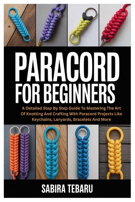 Paracord for Beginners: A Detailed Step By Step Guide To Mastering The Art Of Knotting And Crafting 