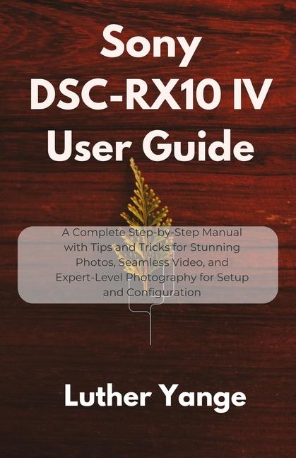 Sony DSC-RX10 IV User Guide: A Complete Step-by-Step Manual with Tips and Tricks for Stunning Photos