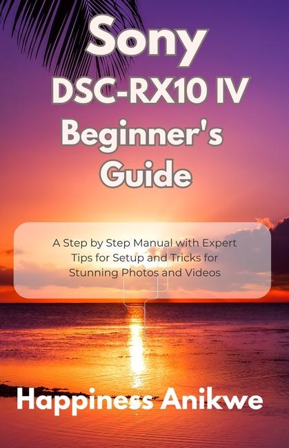 Sony DSC-RX10 IV Beginner's Guide: A Step by Step Manual with Expert Tips for Setup and Tricks for S