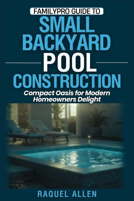FamilyPro Guide to Small Backyard Pool Construction: Compact Oasis for Modern Homeowners Delight
