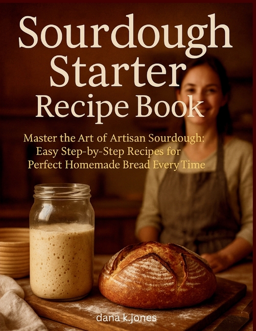 Sourdough Starter Recipe Book: "Master the Art of Artisan Sourdough, Easy Step-by-Step Recipes for P