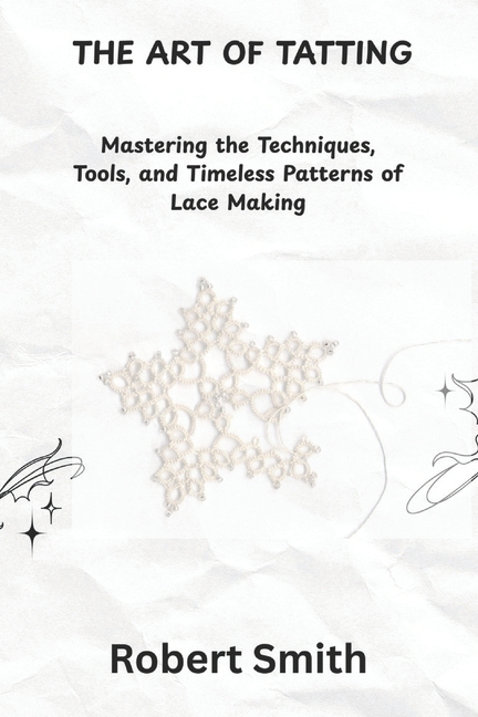 Art of Tatting: Mastering the Techniques, Tools, and Timeless Patterns of Lace Making