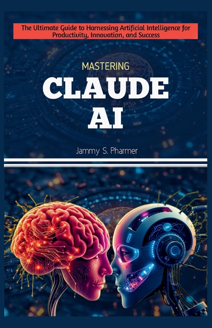 Mastering Claude AI: The Ultimate Guide to Harnessing Artificial Intelligence for Productivity, Inno