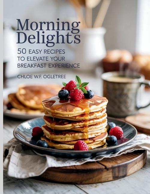 Morning Delights: 50 Easy Recipes to Elevate Your Breakfast Experience - Chloe WF Ogletree
