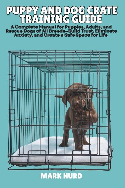 Puppy and Dog Crate Training Guide: A Complete Manual for Puppies, Adults, and Rescue Dogs of All Br