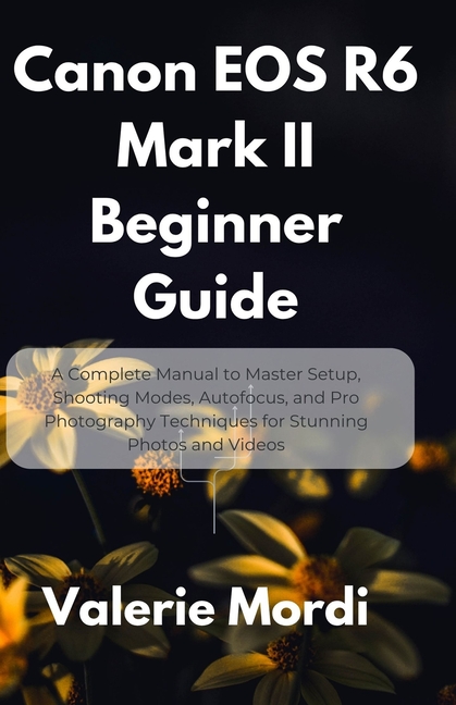Canon EOS R6 Mark II Beginner Guide: A Complete Manual to Master Setup, Shooting Modes, Autofocus, a