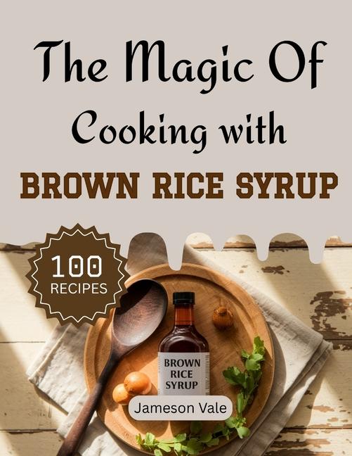 magic Of Cooking With Brown Rice Syrup: Traditional to Modern Rice Syrup Recipes for Every TASTE