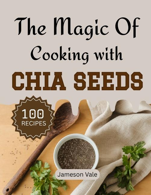 magic Of Cooking With CHIA SEEDS: Traditional to Modern Chia Recipes for Every TASTE