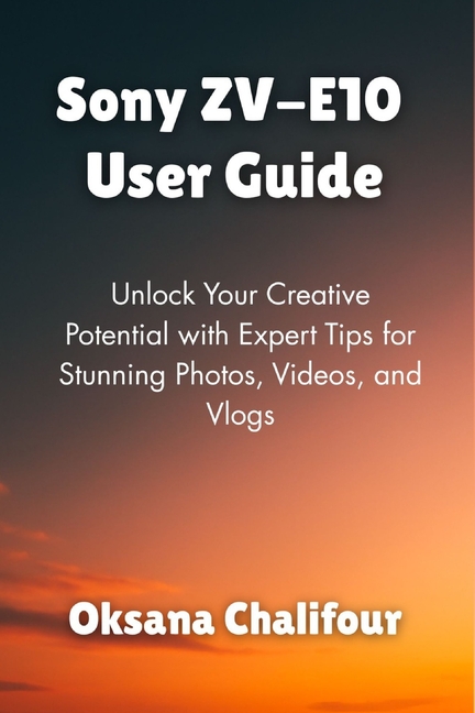Sony ZV-E10 User Guide: Unlock Your Creative Potential with Expert Tips for Stunning Photos, Videos,