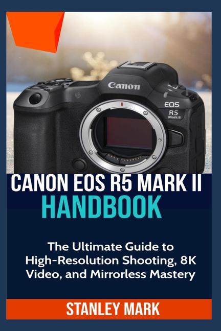 Canon EOS R5 Mark II: The Ultimate Guide to High-Resolution Shooting, 8K Video, and Mirrorless Maste
