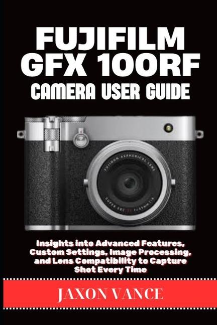 Fujifilm Gfx 100rf Camera User Guide: Insights into Advanced Features, Custom Settings, Image Proces