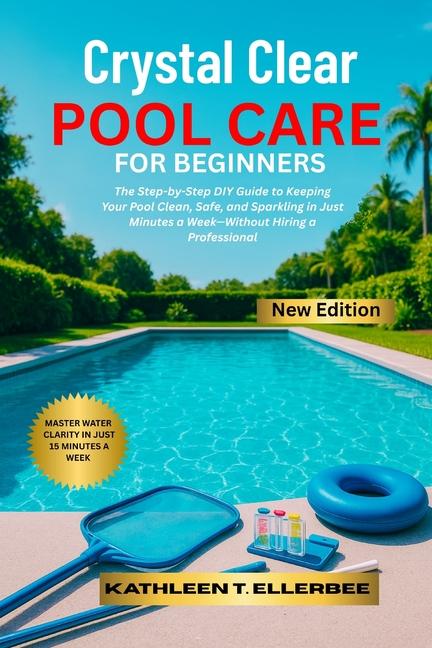 Crystal Clear Pool Care for Beginners: The Step-by-Step DIY Guide to Keeping Your Pool Clean, Safe, 