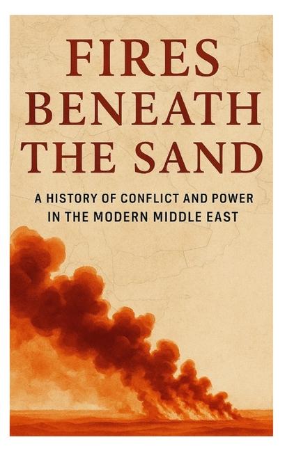 Fires Beneath the Sand: A History of Conflict and Power in the Modern Middle East