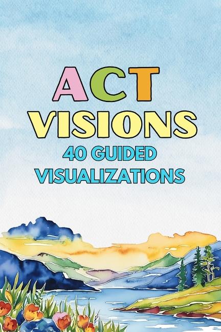 ACT Visions: 40 Guided Visualizations to Calm the Mind and Move Toward What Matters