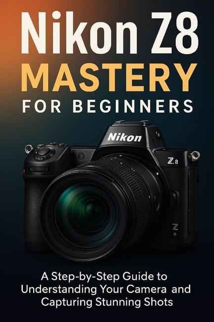 Nikon Z8 Mastery For Beginners: The Complete User's Guide to Mastering Every Feature, Setting and Sh
