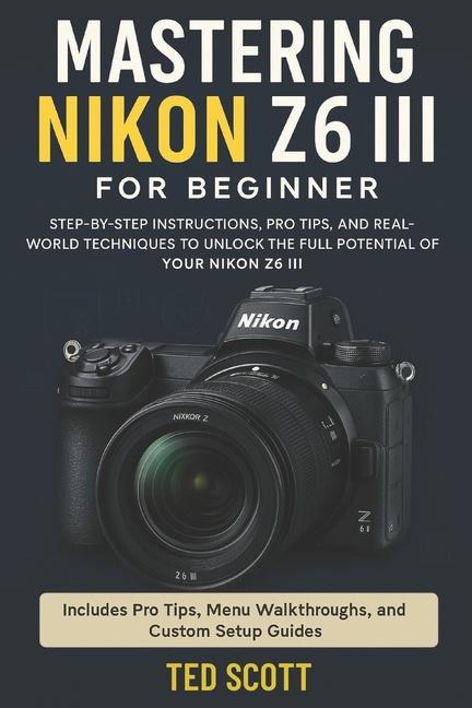 Mastering Nikon Z6 III For Beginners: Step-by-Step Instructions, Pro Tips, and Real-World Techniques