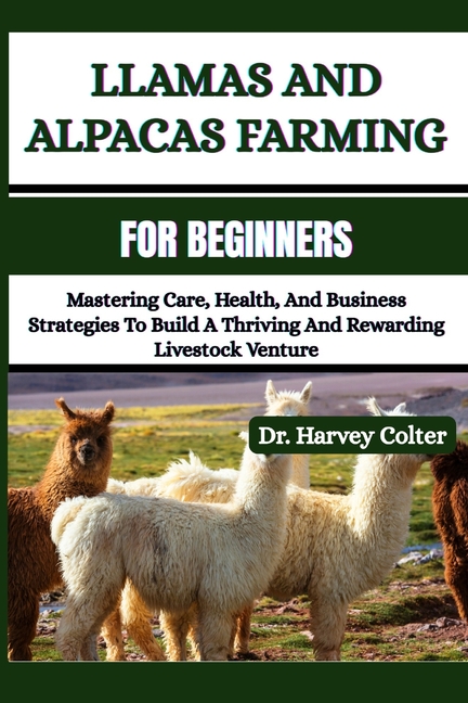 Llamas and Alpacas Farming for Beginners: Mastering Care, Health, And Business Strategies To Build A