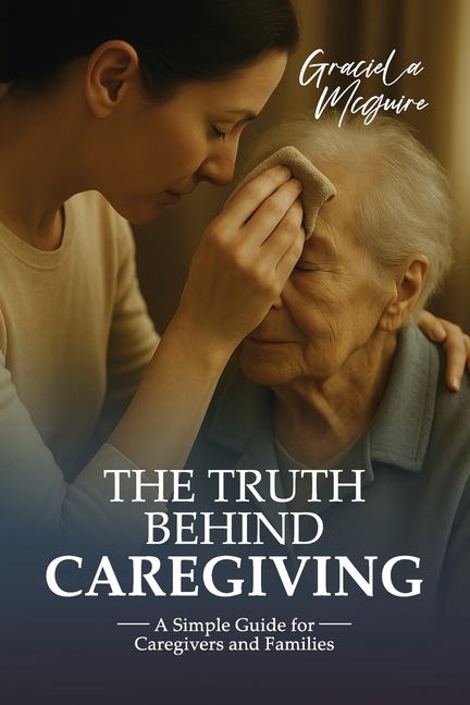 Truth Behind Caregiving: A simple guide for caregivers and families