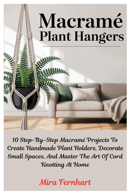 Macramé Plant Hangers: 10 Step-By-Step Macramé Projects To Create Handmade Plant Holders, Decorate S