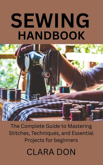 Sewing Handbook: The Complete Guide to Mastering Stitches, Techniques, and Essential Projects for be