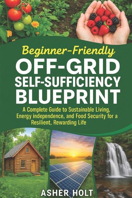 Beginner-Friendly Off-Grid Self-Sufficiency Blueprint: A Complete Guide to Sustainable Living, Energ