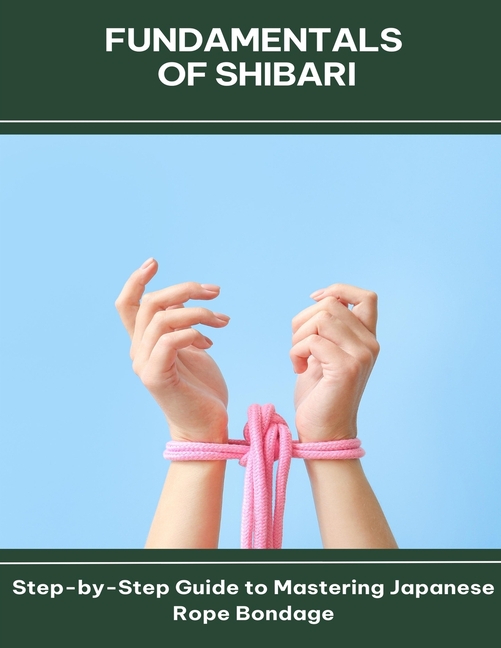 Fundamentals of Shibari Step-by-Step Guide to Mastering Japanese Rope Bondage