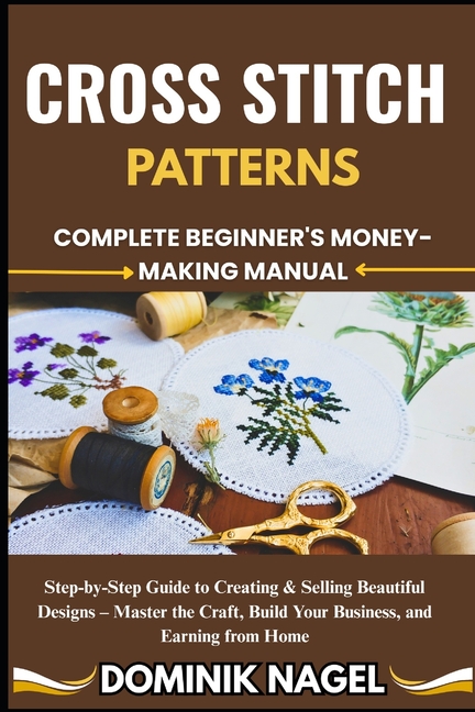 Cross Stitch Patterns: COMPLETE BEGINNER'S MONEY-MAKING MANUAL: Step-by-Step Guide to Creating & Sel