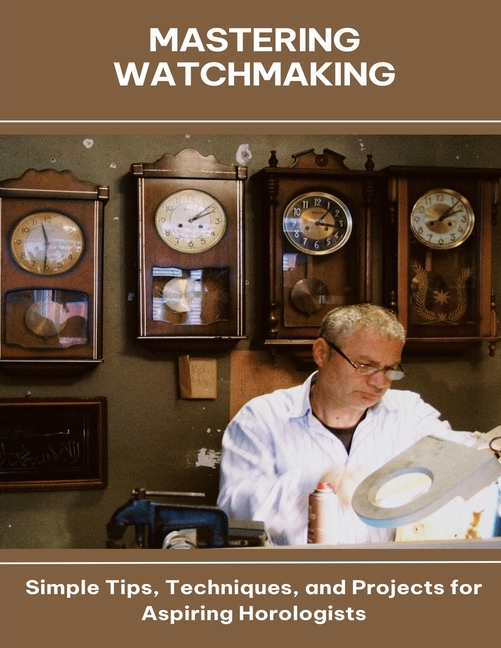 Mastering Watchmaking Simple Tips, Techniques, and Projects for Aspiring Horologists