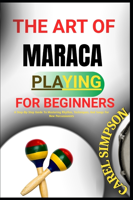 Art of Maraca Playing for Beginners: A Step-By-Step Guide To Mastering Rhythm, Techniques, And Songs