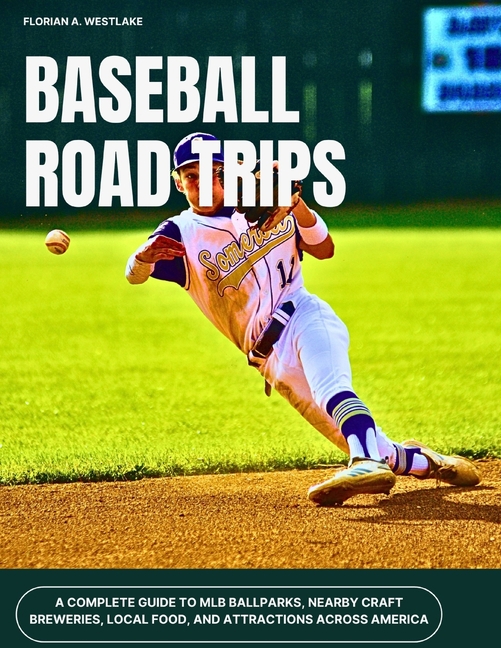 Baseball Road Trips: A Complete Guide to MLB Ballparks, Nearby Craft Breweries, Local Food, and Attr