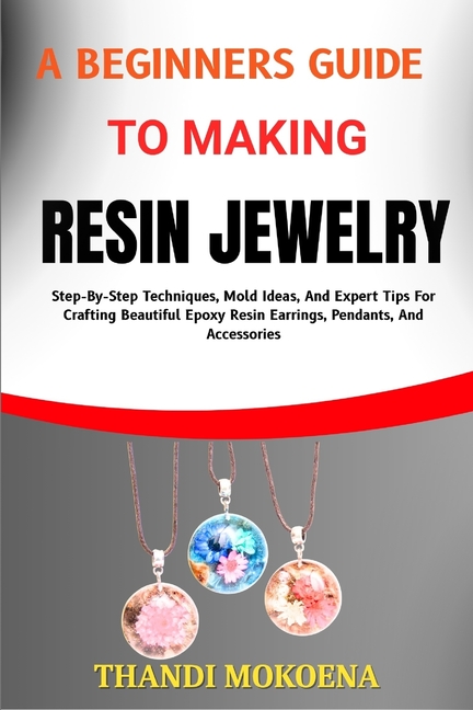 Beginners Guide to Making Resin Jewelry: Step-By-Step Techniques, Mold Ideas, And Expert Tips For Cr