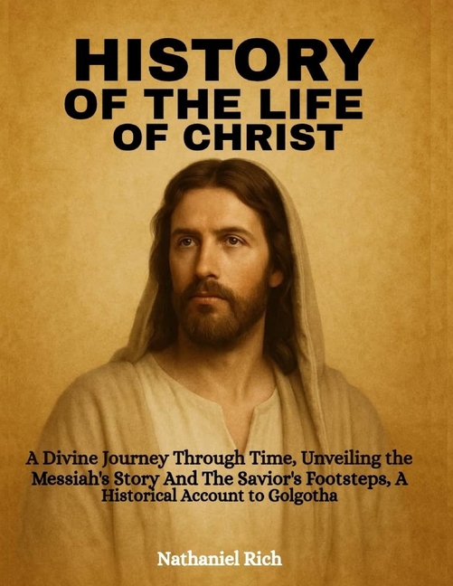 History Of The Life Of Christ: A Divine Journey Through Time, Unveiling the Messiah's Story And The 